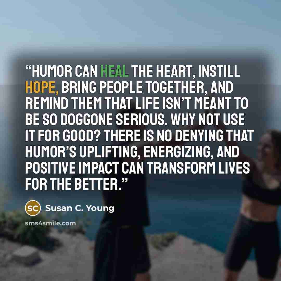 “Humor can heal the heart, instill hope, bring people together, and remind them that life isn’t meant to be so doggone serious. Why not use it for good? There is no denying that humor’s uplifting, energizing, and positive impact can transform lives for the better.” quote by Susan C. Young
