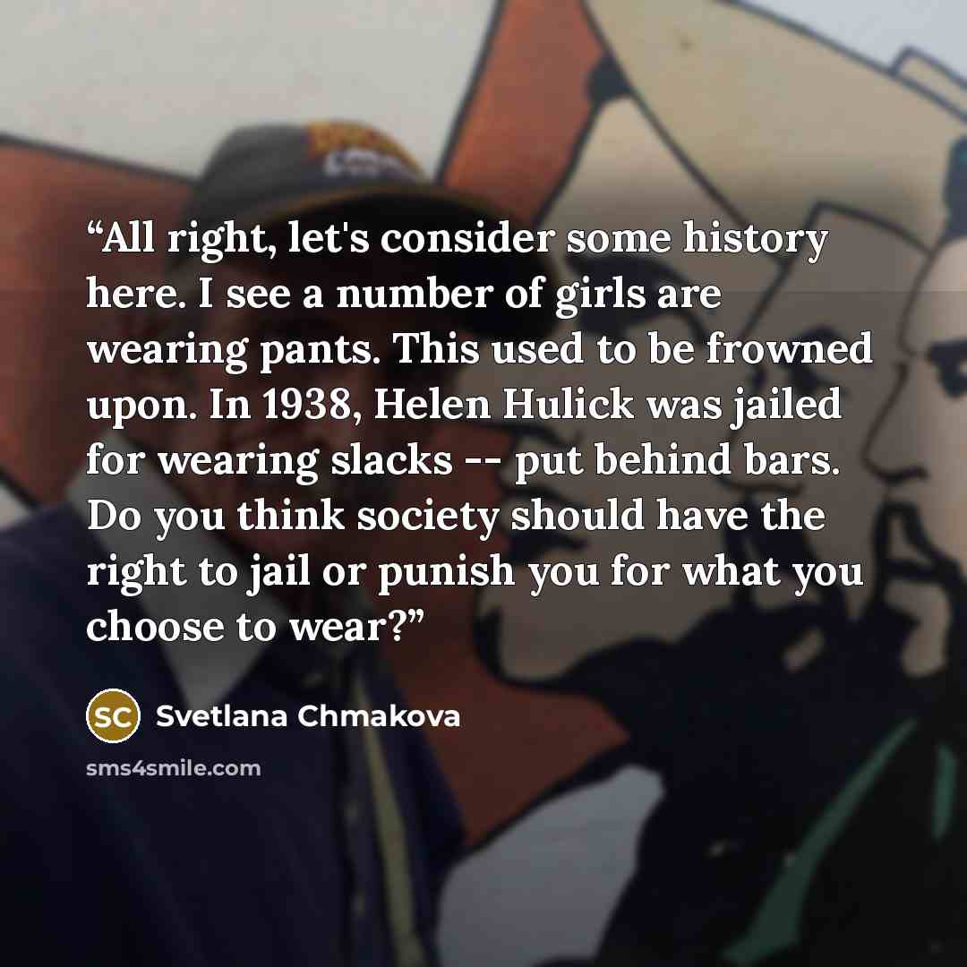 “All right, let's consider some history here. I see a number of girls are wearing pants. This used to be frowned upon. In 1938, Helen Hulick was jailed for wearing slacks -- put behind bars. Do you think society should have the right to jail or punish you for what you choose to wear?” quote by Svetlana Chmakova