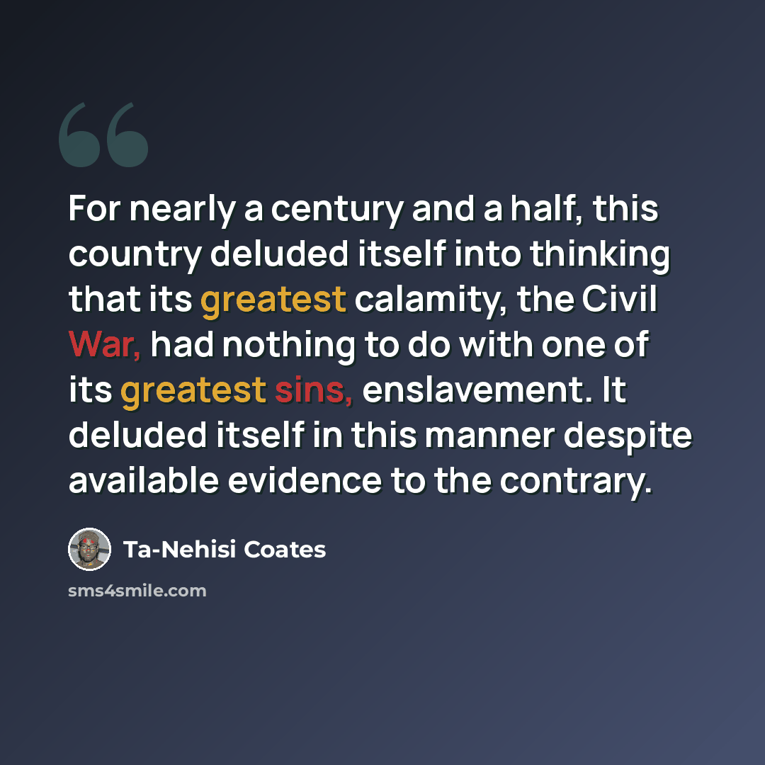 “For nearly a century and a half, this country deluded itself into thinking that its greatest calamity, the Civil War, had nothing to do with one of its greatest sins, enslavement. It deluded itself in this manner despite available evidence to the contrary.” quote by Ta-Nehisi Coates