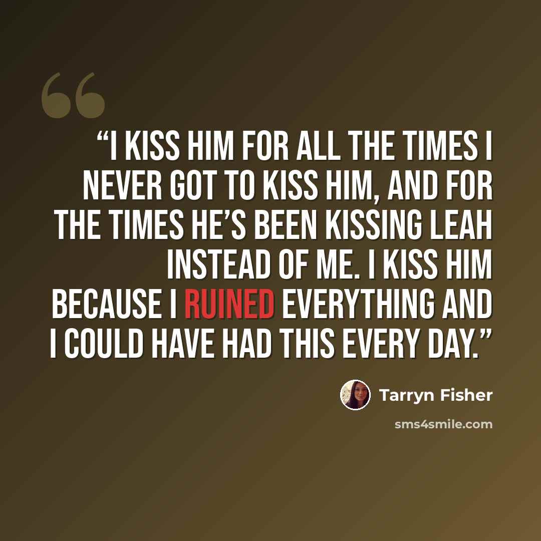 “I kiss him for all the times I never got to kiss him, and for the times he’s been kissing Leah instead of me. I kiss him because I ruined everything and I could have had this every day.” quote by Tarryn Fisher