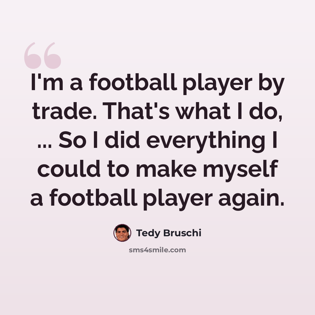 “I'm a football player by trade. That's what I do, ... So I did everything I could to make myself a football player again.” quote by Tedy Bruschi