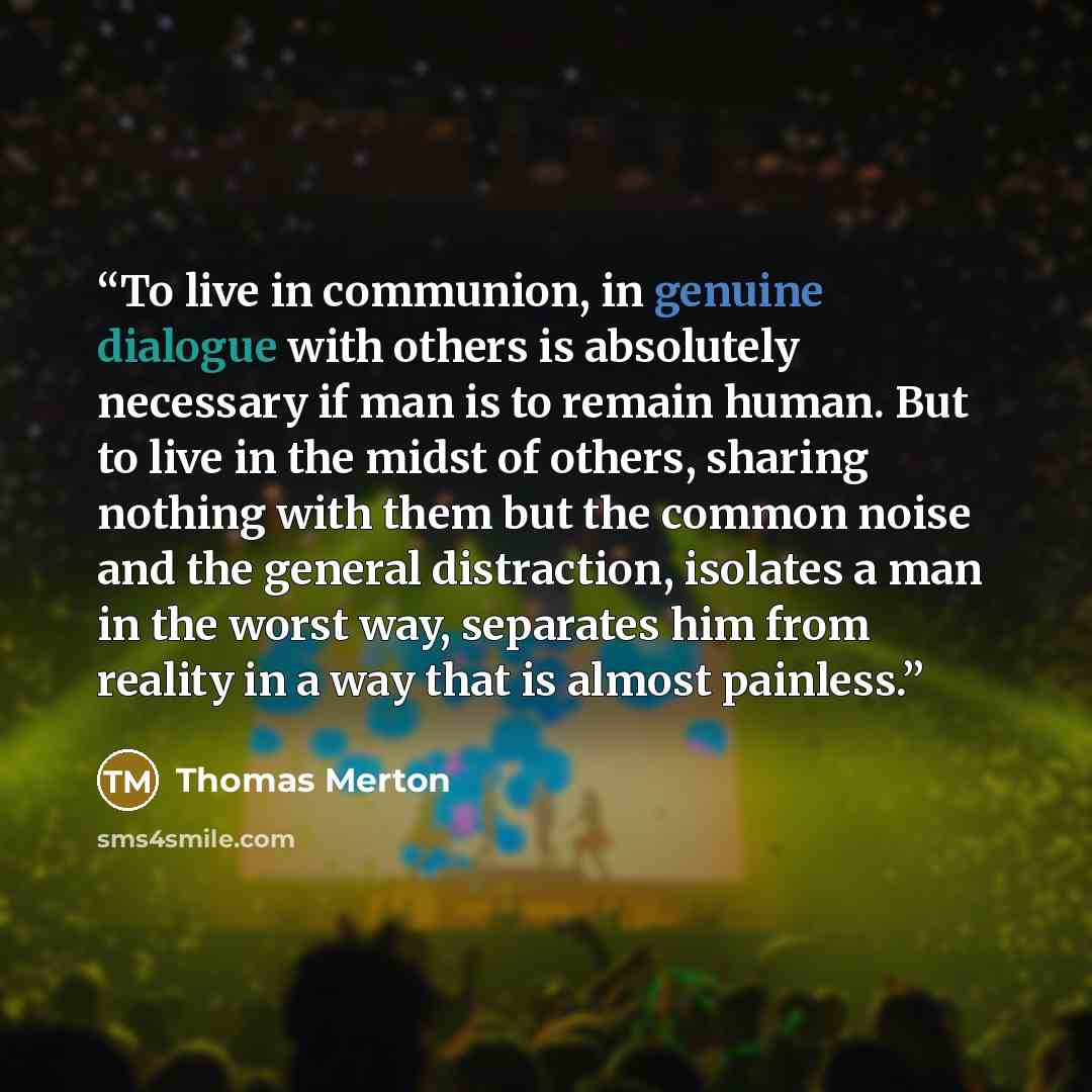 “To live in communion, in genuine dialogue with others is absolutely necessary if man is to remain human. But to live in the midst of others, sharing nothing with them but the common noise and the general distraction, isolates a man in the worst way, separates him from reality in a way that is…” quote by Thomas Merton