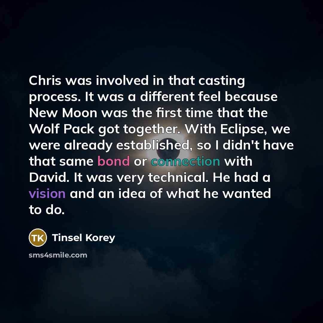 “Chris was involved in that casting process. It was a different feel because New Moon was the first time that the Wolf Pack got together. With Eclipse, we were already established, so I didn't have that same bond or connection with David. It was very technical. He had a vision and an idea of what…” quote by Tinsel Korey