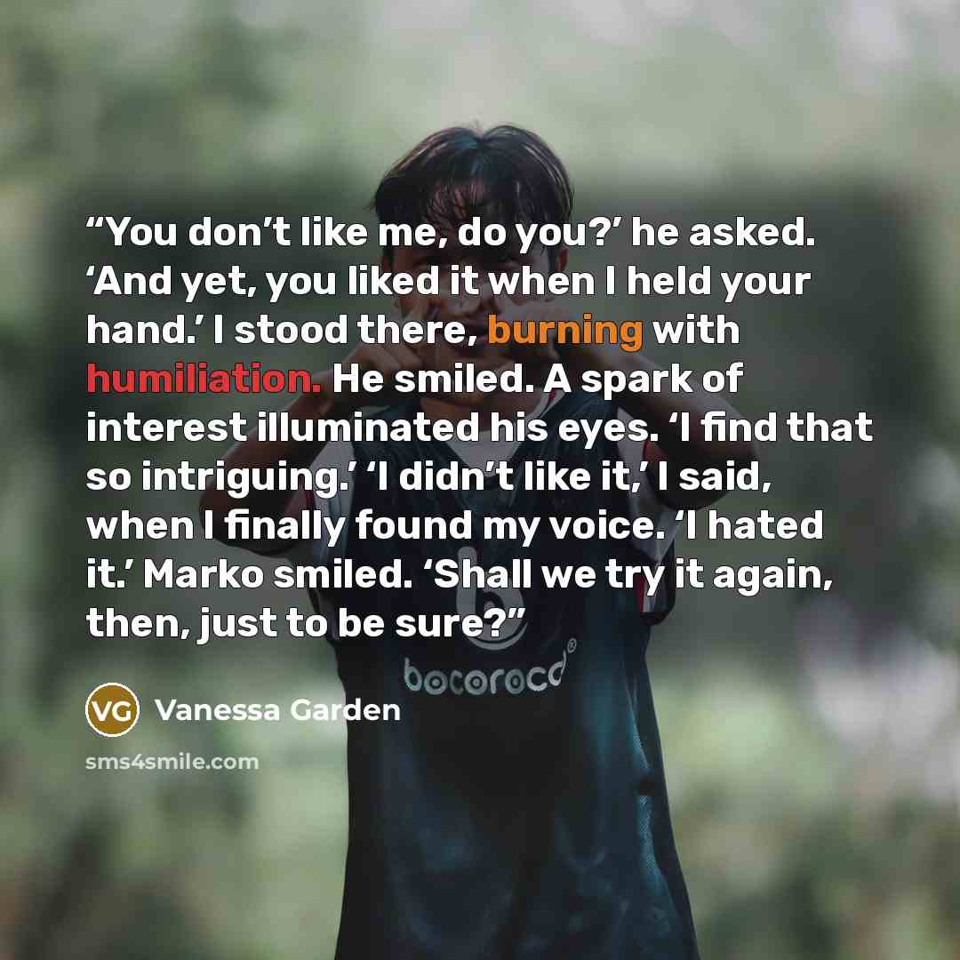 “You don’t like me, do you?’ he asked. ‘And yet, you liked it when I held your hand.’ I stood there, burning with humiliation. He smiled. A spark of interest illuminated his eyes. ‘I find that so intriguing.’ ‘I didn’t like it,’ I said, when I finally found my voice. ‘I hated it.’ Marko smiled…” quote by Vanessa Garden