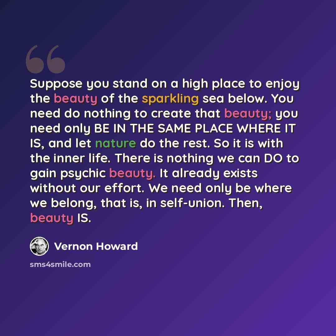 “Suppose you stand on a high place to enjoy the beauty of the sparkling sea below. You need do nothing to create that beauty; you need only BE IN THE SAME PLACE WHERE IT IS, and let nature do the rest. So it is with the inner life. There is nothing we can DO to gain psychic beauty. It already…” quote by Vernon Howard