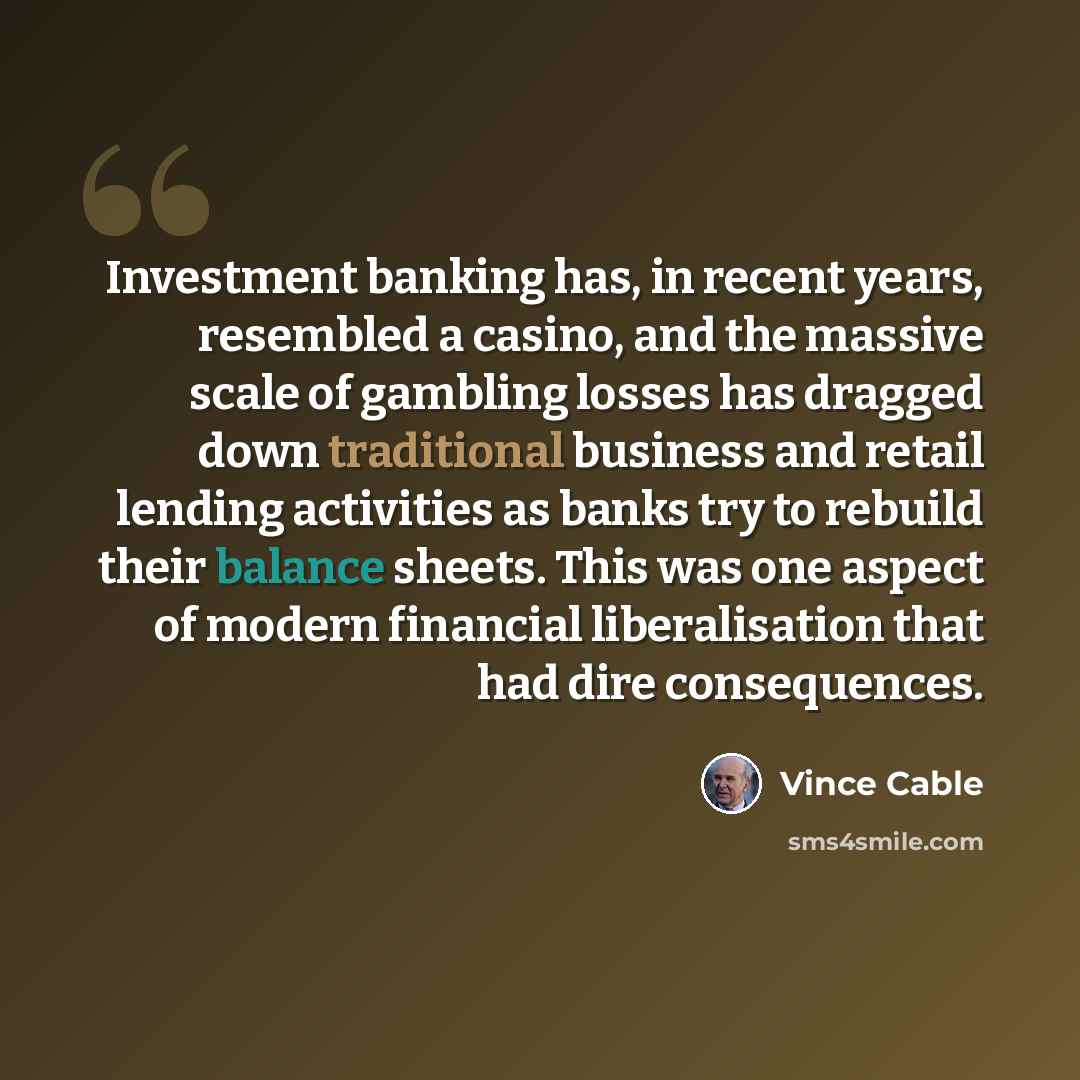 “Investment banking has, in recent years, resembled a casino, and the massive scale of gambling losses has dragged down traditional business and retail lending activities as banks try to rebuild their balance sheets. This was one aspect of modern financial liberalisation that had dire consequences.” quote by Vince Cable