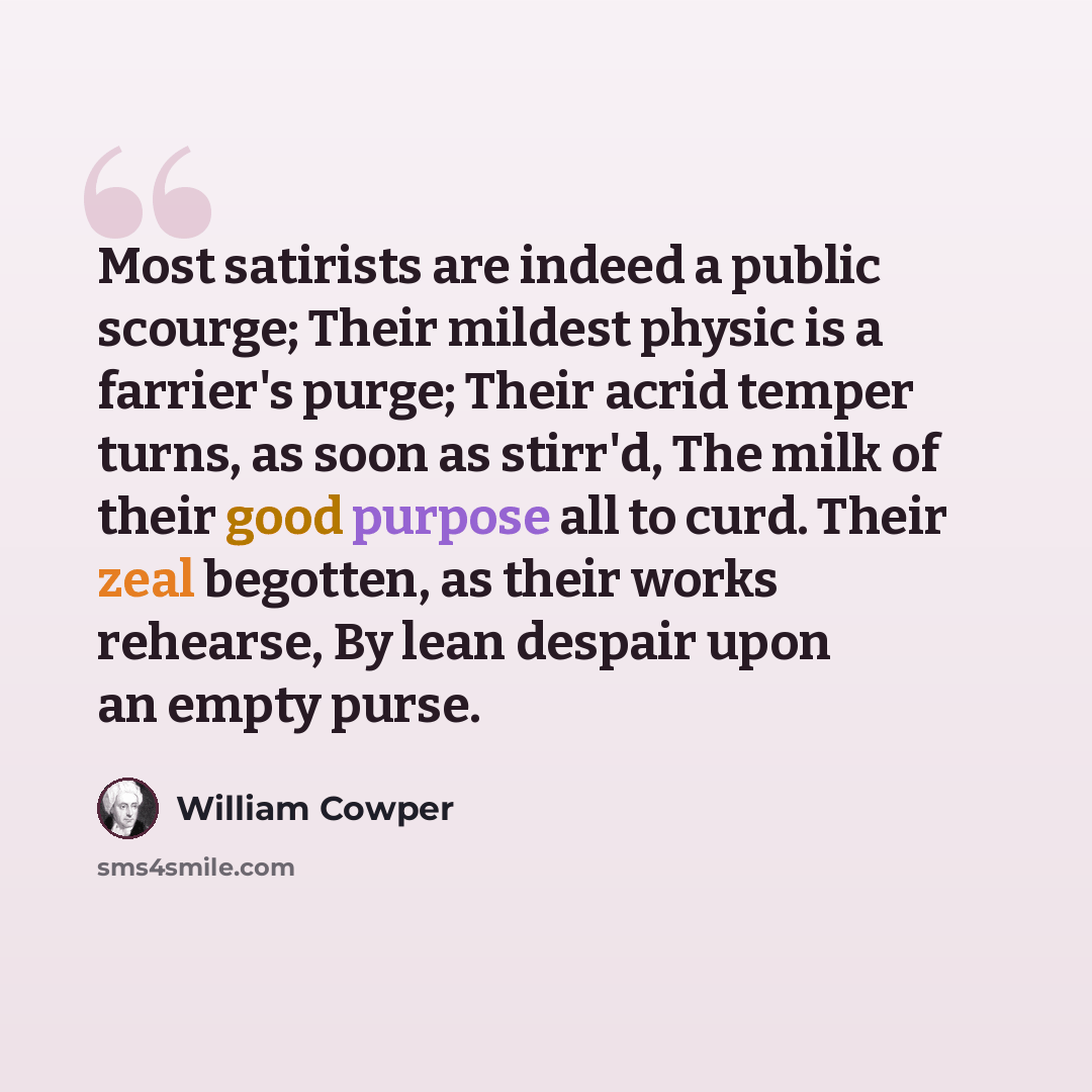 “Most satirists are indeed a public scourge; Their mildest physic is a farrier's purge; Their acrid temper turns, as soon as stirr'd, The milk of their good purpose all to curd. Their zeal begotten, as their works rehearse, By lean despair upon an empty purse.” quote by William Cowper