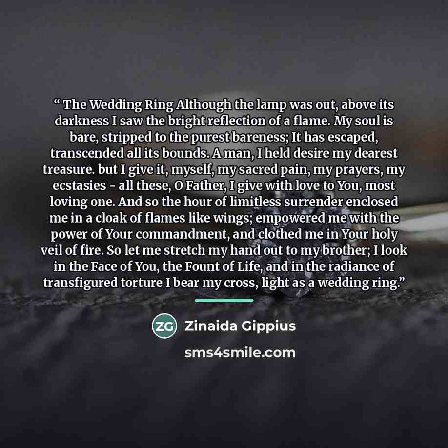 “The Wedding Ring Although the lamp was out, above its darkness I saw the bright reflection of a flame. My soul is bare, stripped to the purest bareness; It has escaped, transcended all its bounds. A man, I held desire my dearest treasure. but I give it, myself, my sacred pain, my prayers, my…” quote by Zinaida Gippius