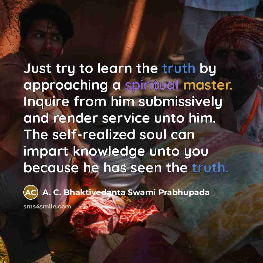 “Just try to learn the truth by approaching a spiritual master. Inquire from him submissively and render service unto him. The self-realized soul can impart knowledge unto you because he has seen the truth.” quote by A. C. Bhaktivedanta Swami Prabhupada