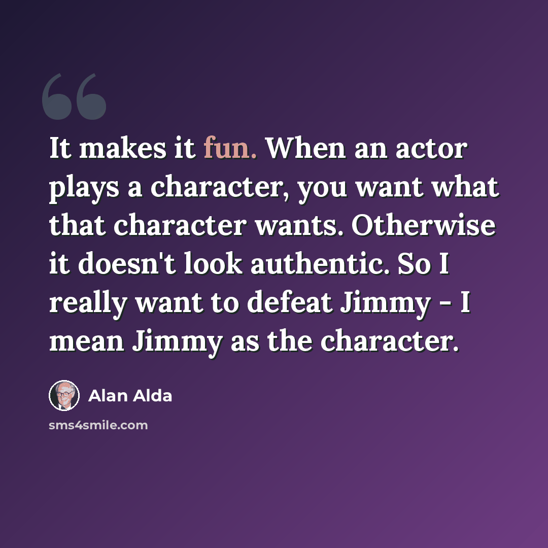 “It makes it fun. When an actor plays a character, you want what that character wants. Otherwise it doesn't look authentic. So I really want to defeat Jimmy - I mean Jimmy as the character.” quote by Alan Alda