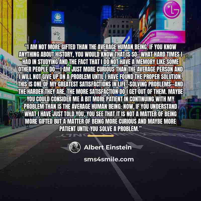 “I am not more gifted than the average human being. If you know anything about history, you would know that is so--what hard times I had in studying and the fact that I do not have a memory like some other people do… I am just more curious than the average person and I will not give up on a problem…” quote by Albert Einstein