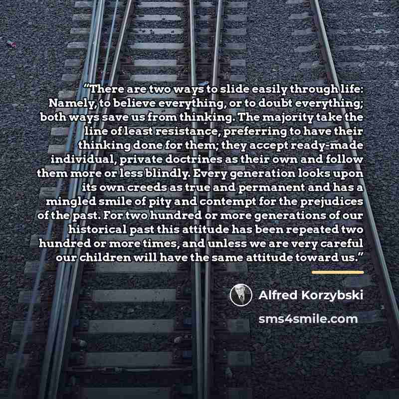 “There are two ways to slide easily through life: Namely, to believe everything, or to doubt everything; both ways save us from thinking. The majority take the line of least resistance, preferring to have their thinking done for them; they accept ready-made individual, private doctrines as their…” quote by Alfred Korzybski