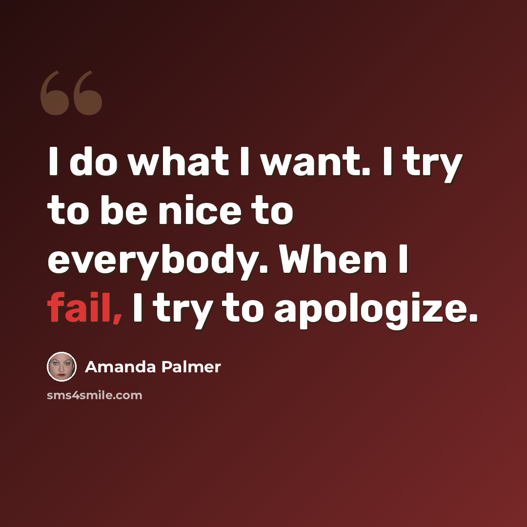“I do what I want. I try to be nice to everybody. When I fail, I try to apologize.” quote by Amanda Palmer