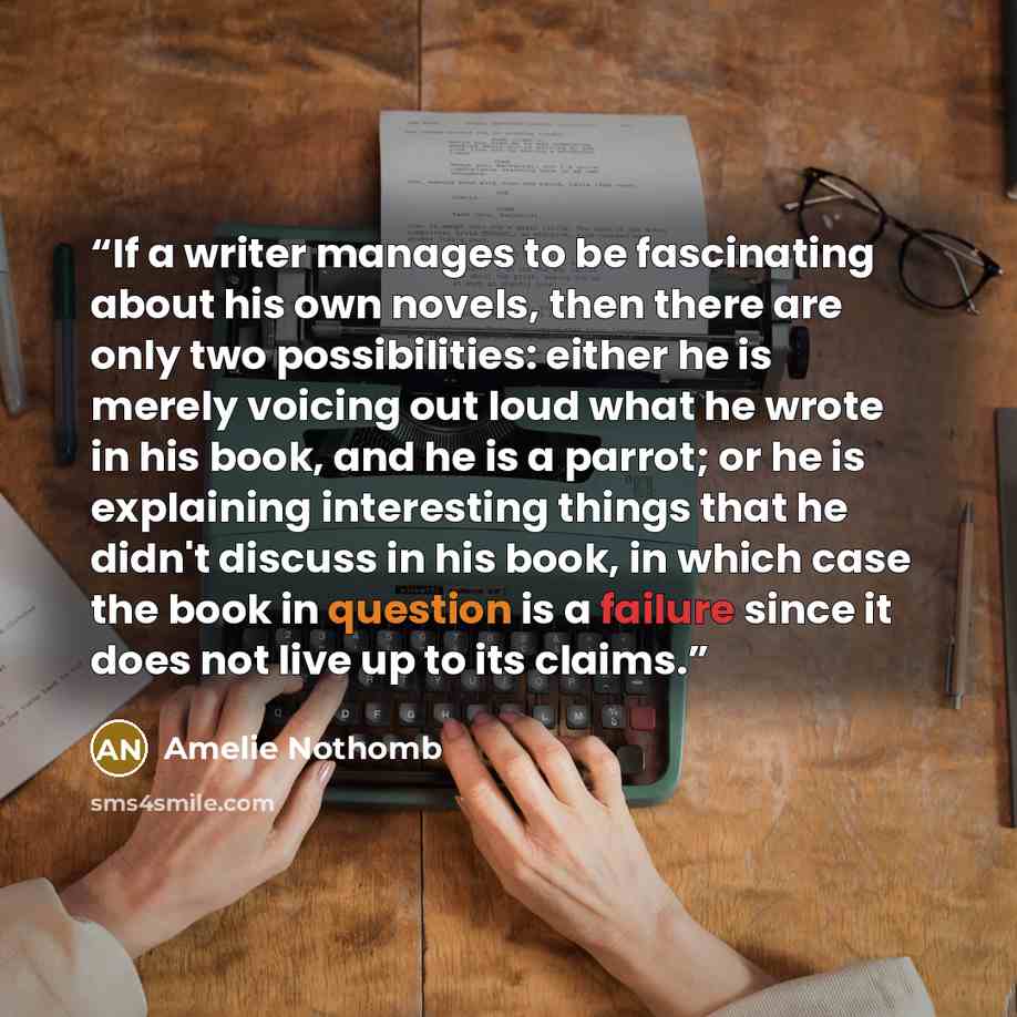 “If a writer manages to be fascinating about his own novels, then there are only two possibilities: either he is merely voicing out loud what he wrote in his book, and he is a parrot; or he is explaining interesting things that he didn't discuss in his book, in which case the book in question is a…” quote by Amélie Nothomb