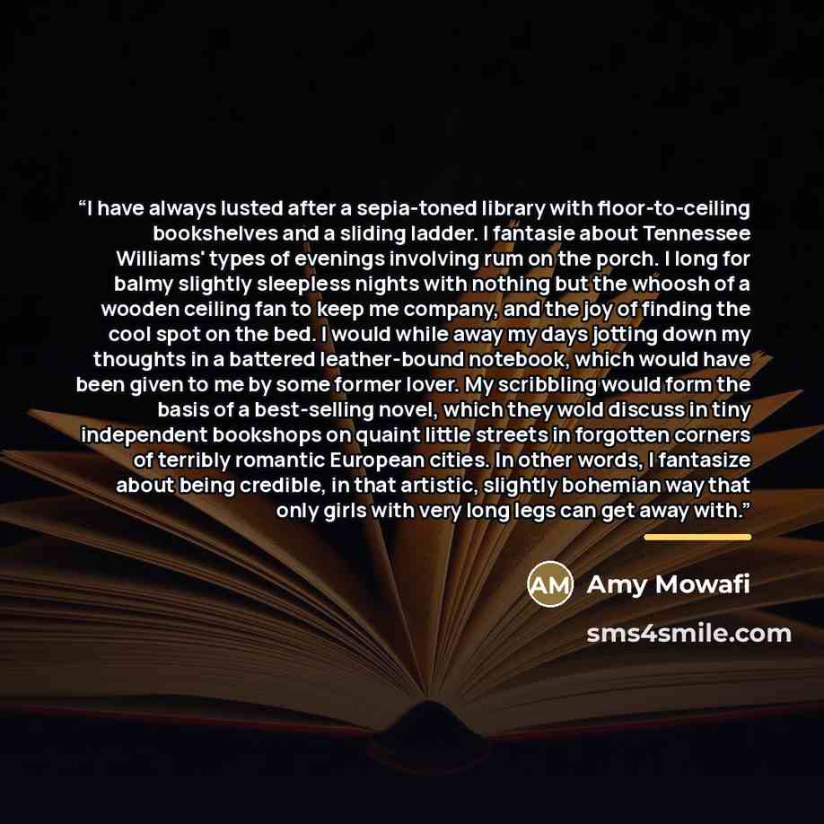 “I have always lusted after a sepia-toned library with floor-to-ceiling bookshelves and a sliding ladder. I fantasie about Tennessee Williams' types of evenings involving rum on the porch. I long for balmy slightly sleepless nights with nothing but the whoosh of a wooden ceiling fan to keep me…” quote by Amy Mowafi