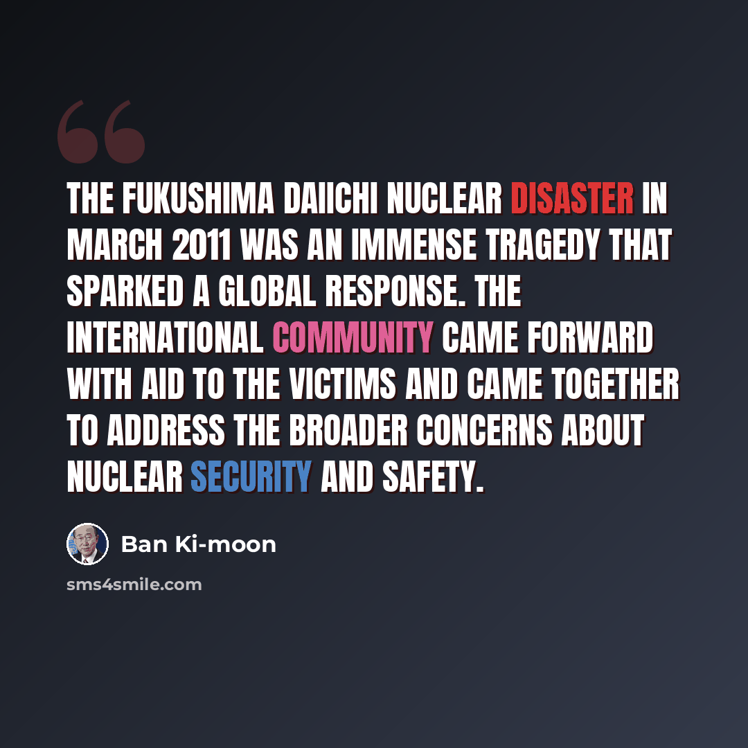 “The Fukushima Daiichi nuclear disaster in March 2011 was an immense tragedy that sparked a global response. The international community came forward with aid to the victims and came together to address the broader concerns about nuclear security and safety.” quote by Ban Ki-moon
