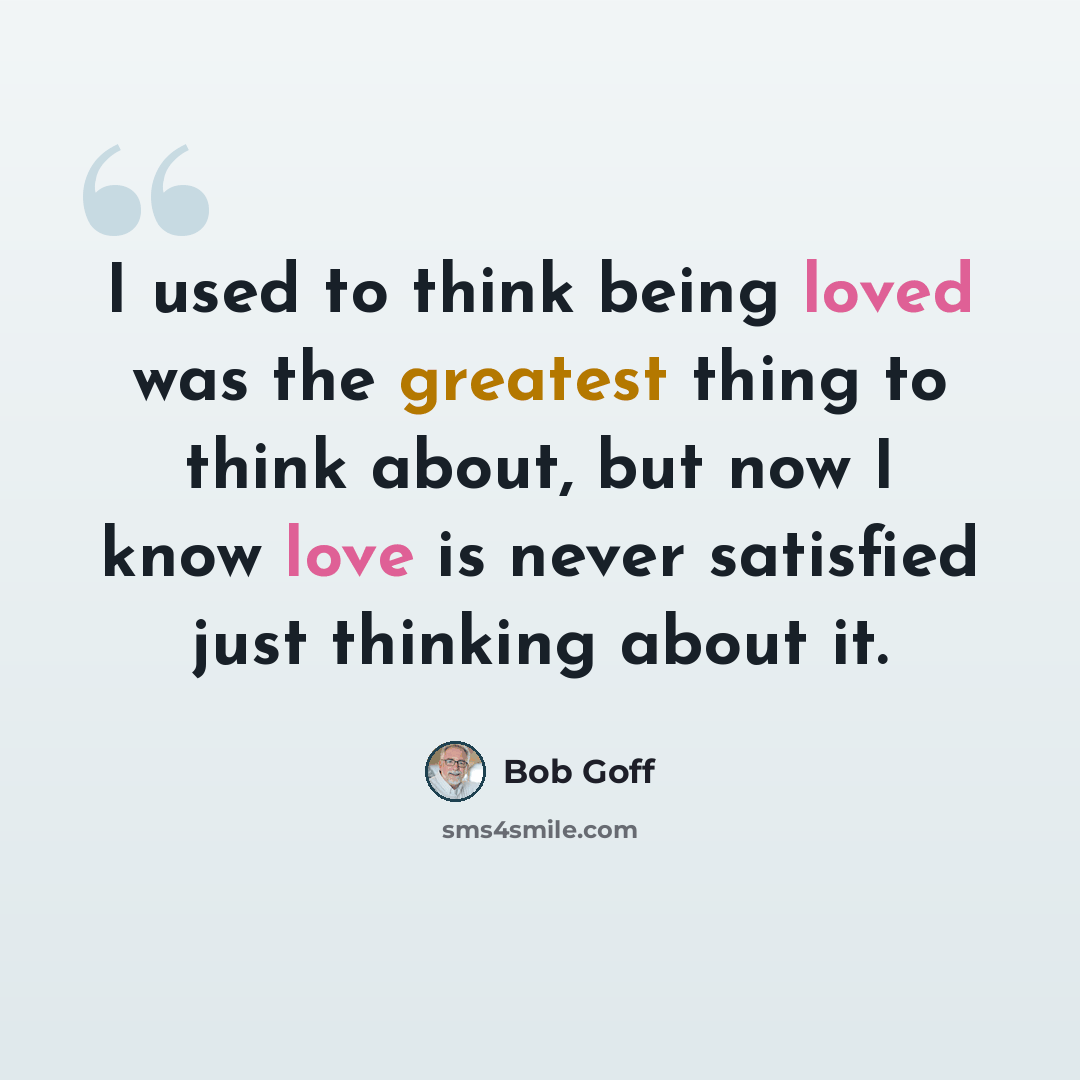 “I used to think being loved was the greatest thing to think about, but now I know love is never satisfied just thinking about it.” quote by Bob Goff