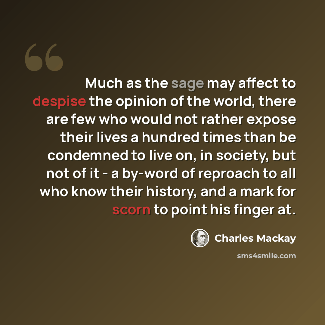 “Much as the sage may affect to despise the opinion of the world, there are few who would not rather expose their lives a hundred times than be condemned to live on, in society, but not of it - a by-word of reproach to all who know their history, and a mark for scorn to point his finger at.” quote by Charles Mackay