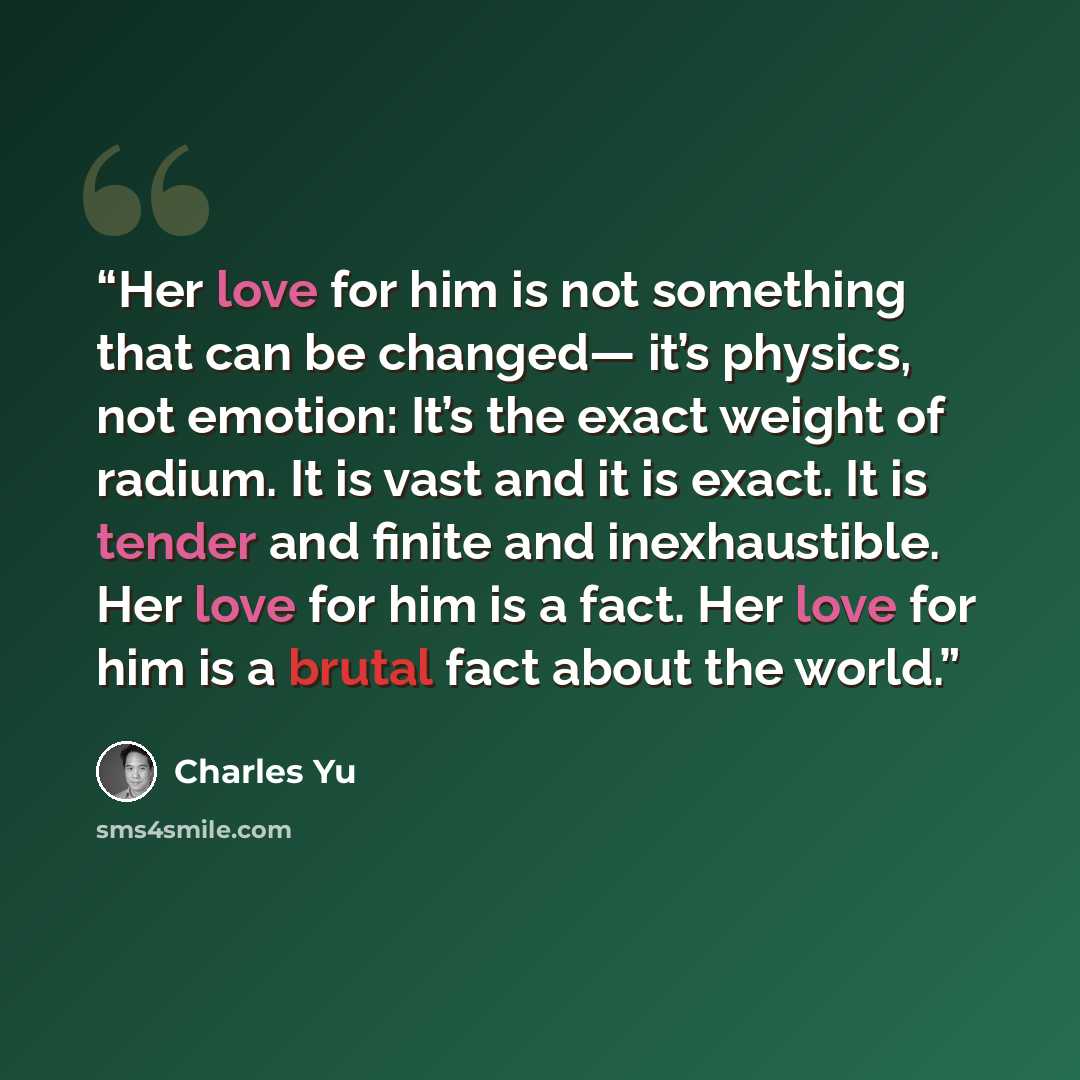“Her love for him is not something that can be changed— it’s physics, not emotion: It’s the exact weight of radium. It is vast and it is exact. It is tender and finite and inexhaustible. Her love for him is a fact. Her love for him is a brutal fact about the world.” quote by Charles Yu