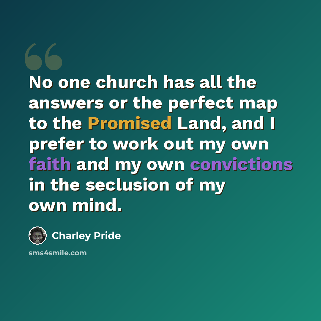 “No one church has all the answers or the perfect map to the Promised Land, and I prefer to work out my own faith and my own convictions in the seclusion of my own mind.” quote by Charley Pride