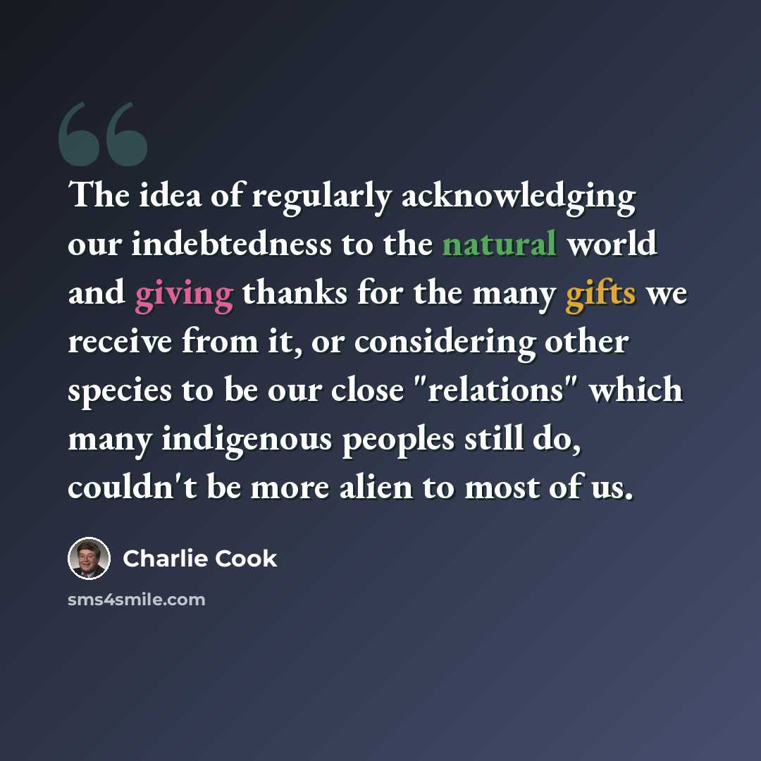 “The idea of regularly acknowledging our indebtedness to the natural world and giving thanks for the many gifts we receive from it, or considering other species to be our close "relations" which many indigenous peoples still do, couldn't be more alien to most of us.” quote by Charlie Cook