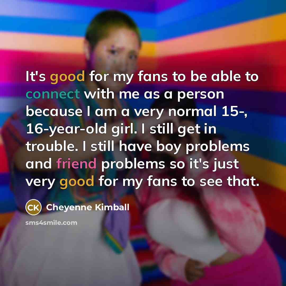 “It's good for my fans to be able to connect with me as a person because I am a very normal 15-, 16-year-old girl. I still get in trouble. I still have boy problems and friend problems so it's just very good for my fans to see that.” quote by Cheyenne Kimball