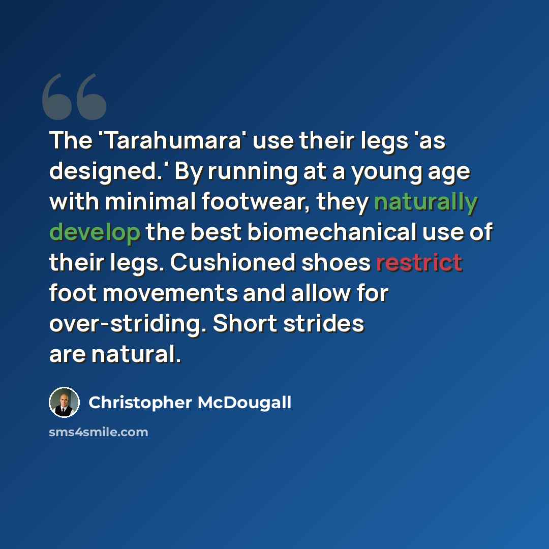 “The 'Tarahumara' use their legs 'as designed.' By running at a young age with minimal footwear, they naturally develop the best biomechanical use of their legs. Cushioned shoes restrict foot movements and allow for over-striding. Short strides are natural.” quote by Christopher McDougall