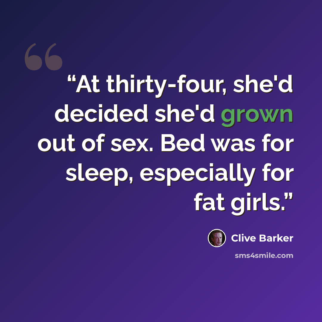 “At thirty-four, she'd decided she'd grown out of sex. Bed was for sleep, especially for fat girls.” quote by Clive Barker
