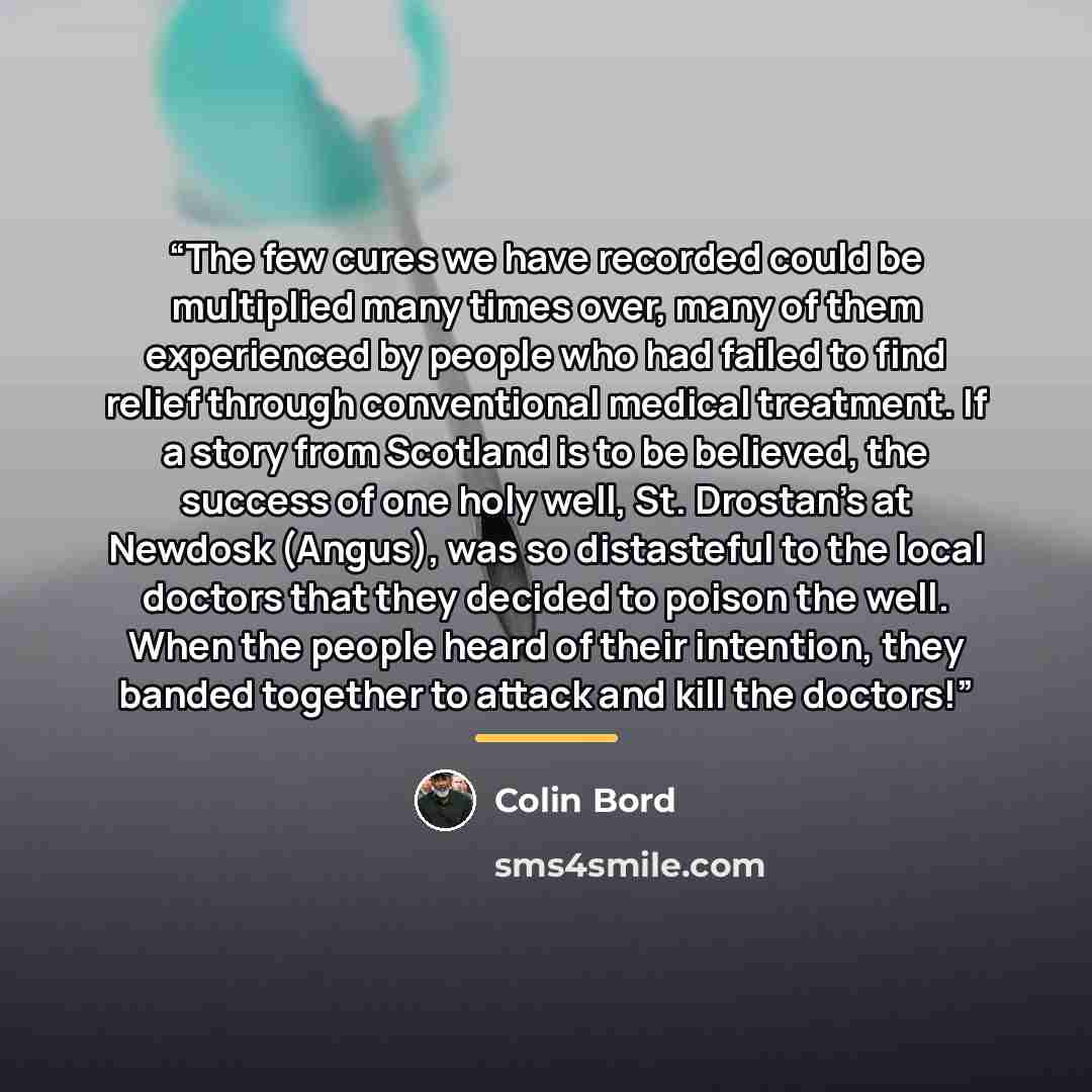“The few cures we have recorded could be multiplied many times over, many of them experienced by people who had failed to find relief through conventional medical treatment. If a story from Scotland is to be believed, the success of one holy well, St. Drostan's at Newdosk (Angus), was so…” quote by Colin Bord