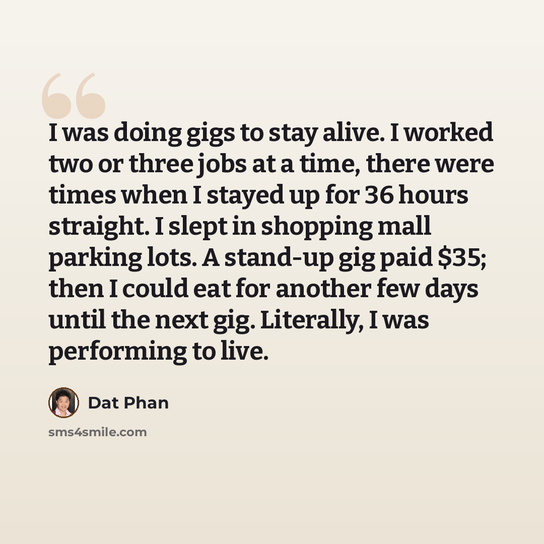 “I was doing gigs to stay alive. I worked two or three jobs at a time, there were times when I stayed up for 36 hours straight. I slept in shopping mall parking lots. A stand-up gig paid $35; then I could eat for another few days until the next gig. Literally, I was performing to live.” quote by Dat Phan