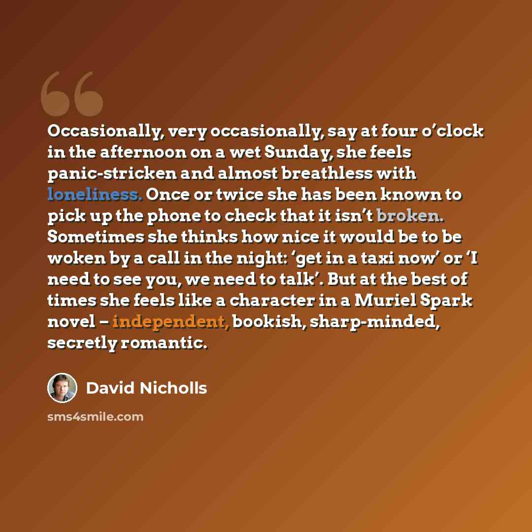 “Occasionally, very occasionally, say at four o’clock in the afternoon on a wet Sunday, she feels panic-stricken and almost breathless with loneliness. Once or twice she has been known to pick up the phone to check that it isn’t broken. Sometimes she thinks how nice it would be to be woken by a…” quote by David Nicholls