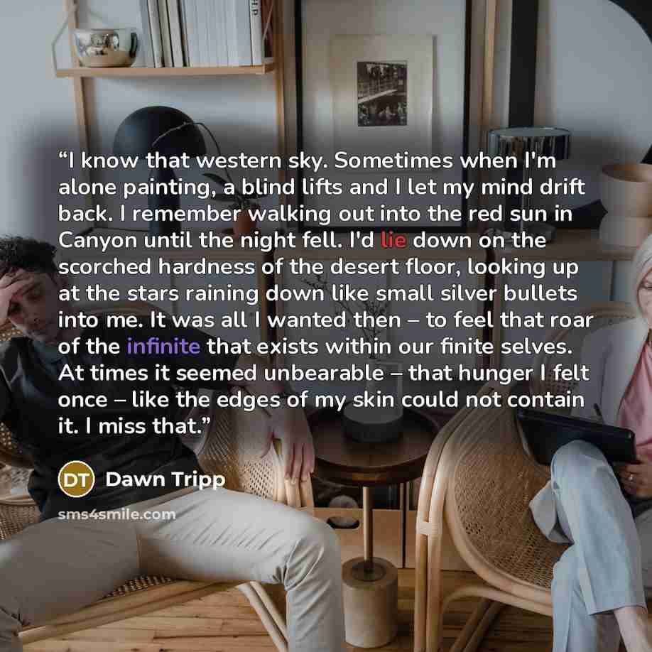 “I know that western sky. Sometimes when I'm alone painting, a blind lifts and I let my mind drift back. I remember walking out into the red sun in Canyon until the night fell. I'd lie down on the scorched hardness of the desert floor, looking up at the stars raining down like small silver bullets…” quote by Dawn Tripp