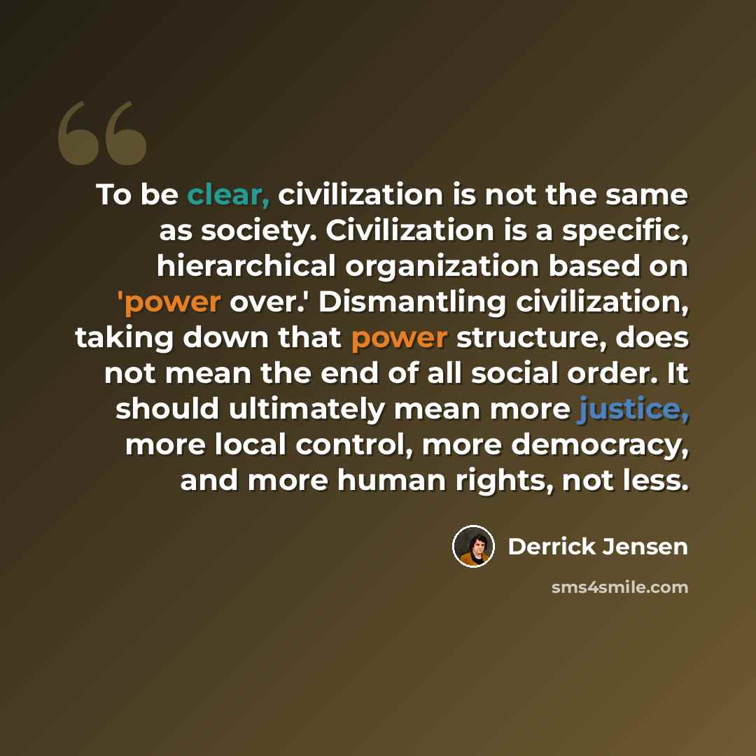 “To be clear, civilization is not the same as society. Civilization is a specific, hierarchical organization based on 'power over.' Dismantling civilization, taking down that power structure, does not mean the end of all social order. It should ultimately mean more justice, more local control, more…” quote by Derrick Jensen