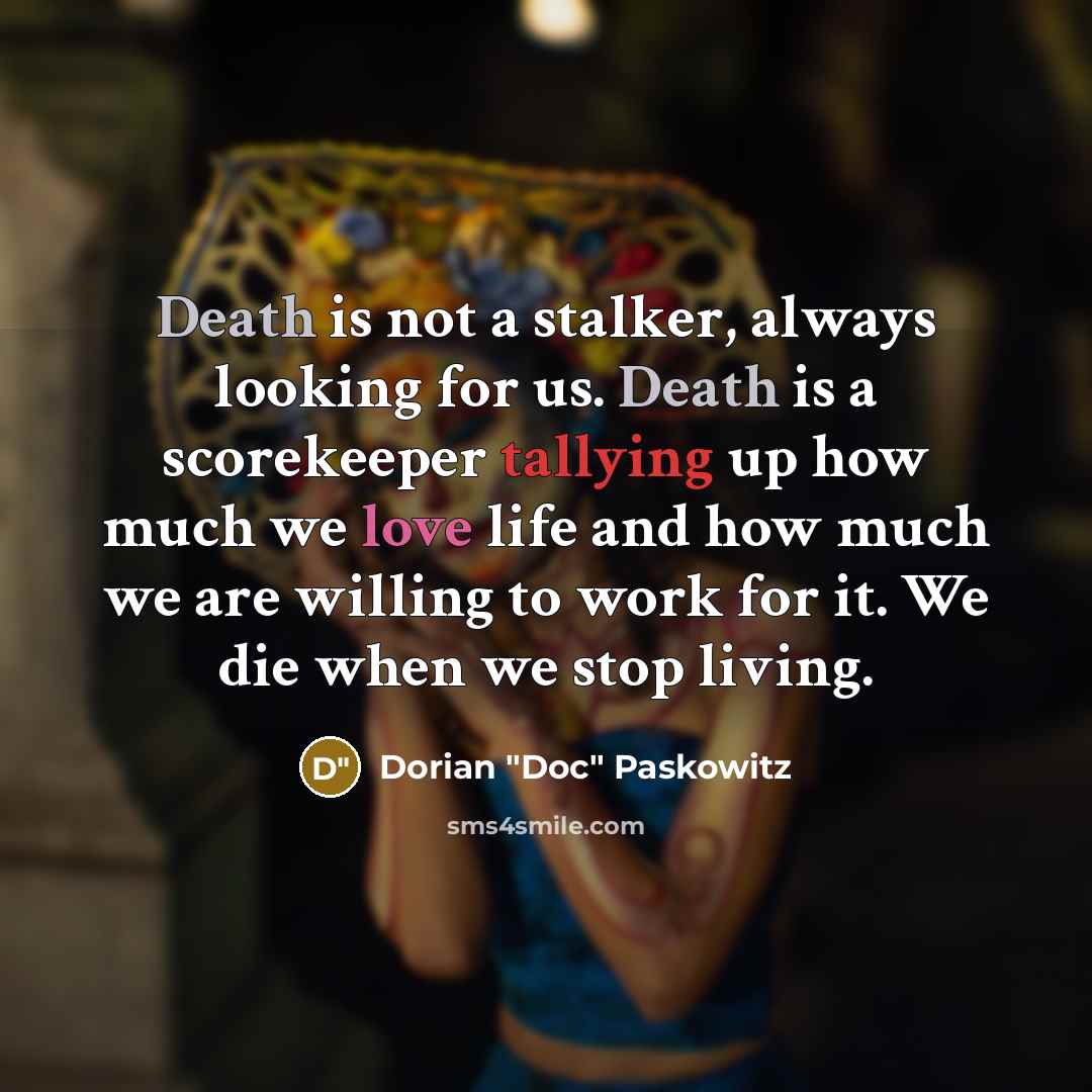 “Death is not a stalker, always looking for us. Death is a scorekeeper tallying up how much we love life and how much we are willing to work for it. We die when we stop living.” quote by Dorian "Doc" Paskowitz