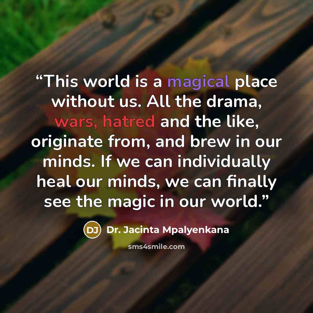 “This world is a magical place without us. All the drama, wars, hatred and the like, originate from, and brew in our minds. If we can individually heal our minds, we can finally see the magic in our world.” quote by Dr. Jacinta Mpalyenkana