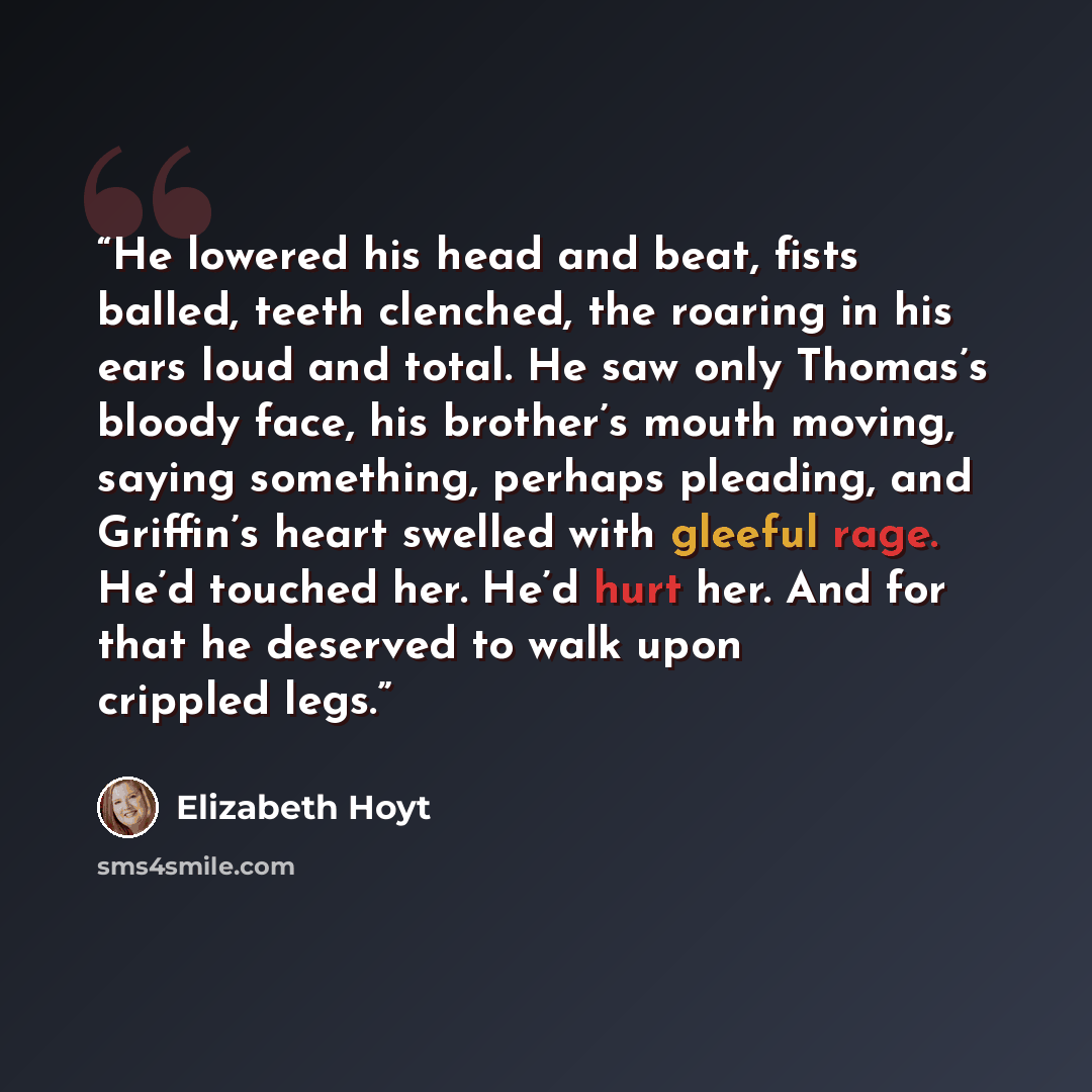 “He lowered his head and beat, fists balled, teeth clenched, the roaring in his ears loud and total. He saw only Thomas’s bloody face, his brother’s mouth moving, saying something, perhaps pleading, and Griffin’s heart swelled with gleeful rage. He’d touched her. He’d hurt her. And for that he…” quote by Elizabeth Hoyt