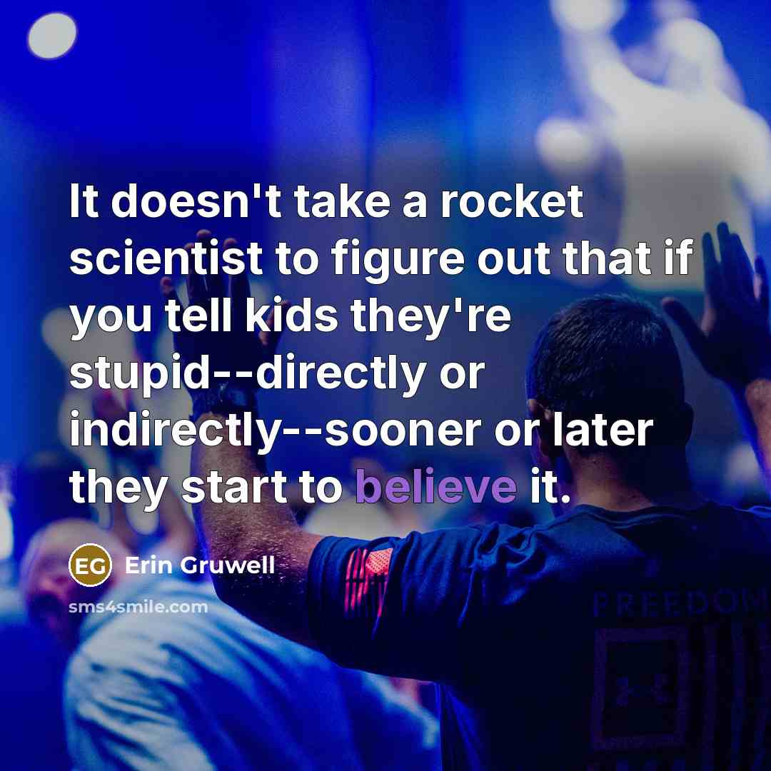 “It doesn't take a rocket scientist to figure out that if you tell kids they're stupid--directly or indirectly--sooner or later they start to believe it.” quote by Erin Gruwell