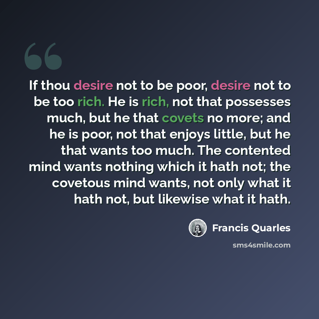 “If thou desire not to be poor, desire not to be too rich. He is rich, not that possesses much, but he that covets no more; and he is poor, not that enjoys little, but he that wants too much. The contented mind wants nothing which it hath not; the covetous mind wants, not only what it hath not, but…” quote by Francis Quarles