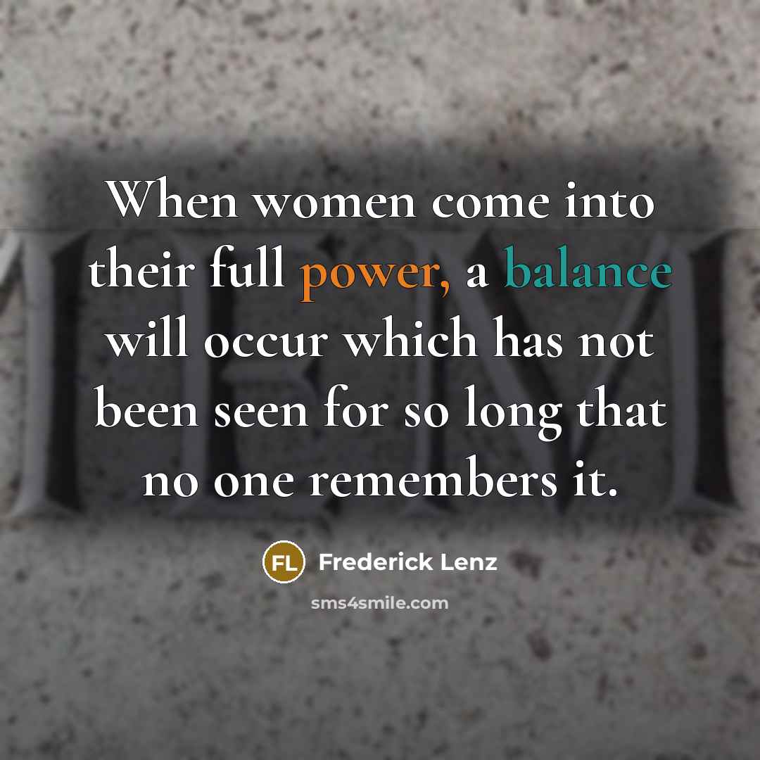 “When women come into their full power, a balance will occur which has not been seen for so long that no one remembers it.” quote by Frederick Lenz