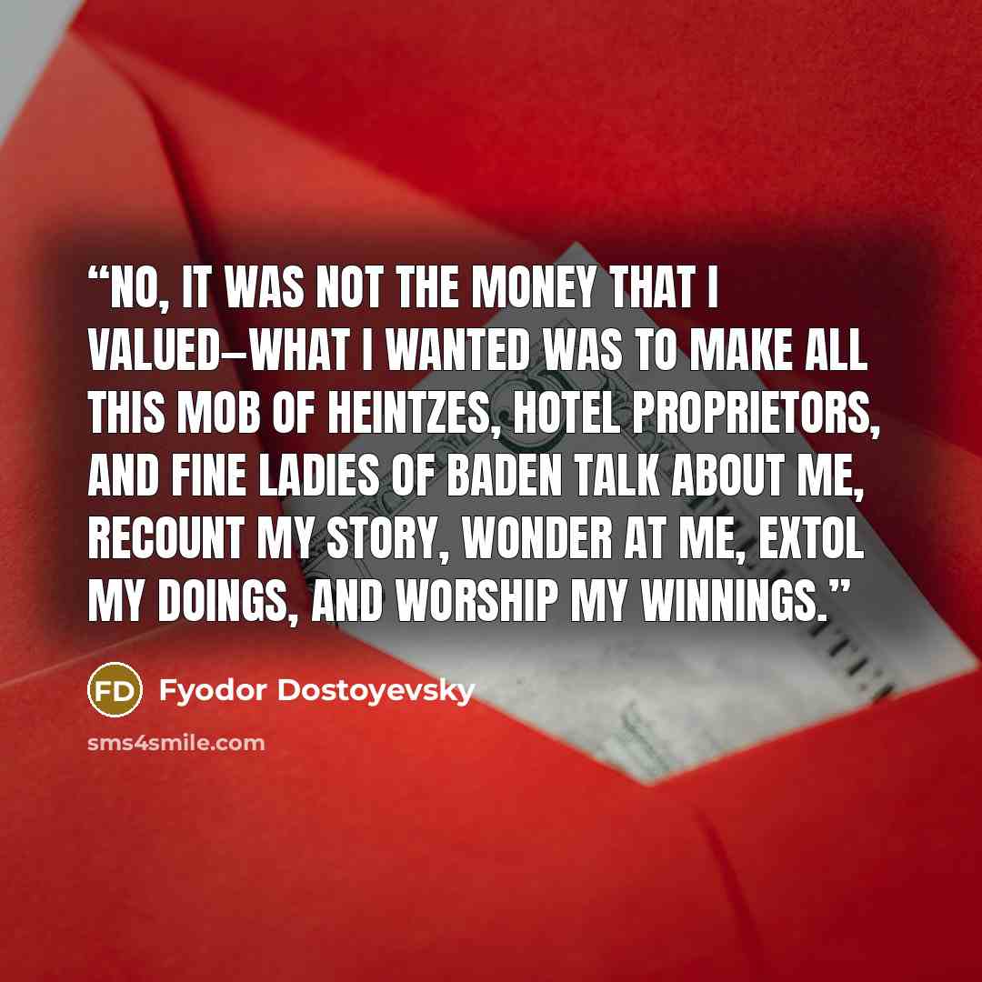 “No, it was not the money that I valued—what I wanted was to make all this mob of Heintzes, hotel proprietors, and fine ladies of Baden talk about me, recount my story, wonder at me, extol my doings, and worship my winnings.” quote by Fyodor Dostoyevsky