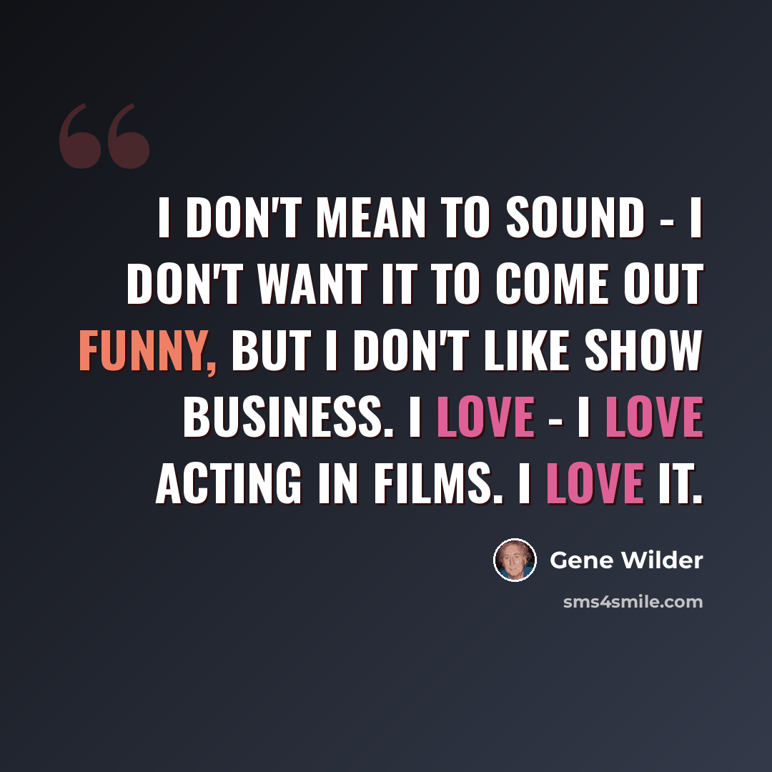 “I don't mean to sound - I don't want it to come out funny, but I don't like show business. I love - I love acting in films. I love it.” quote by Gene Wilder