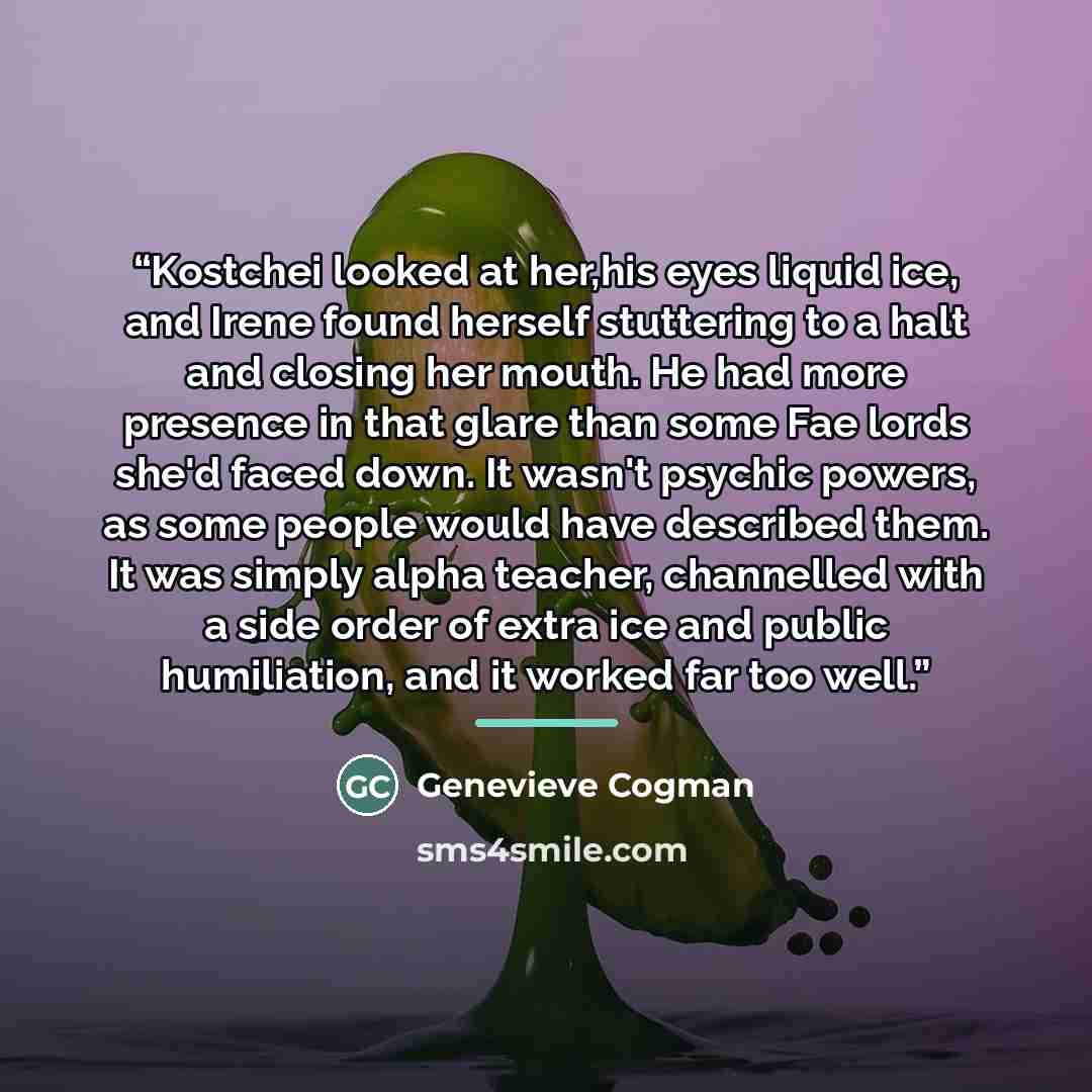 “Kostchei looked at her,his eyes liquid ice, and Irene found herself stuttering to a halt and closing her mouth. He had more presence in that glare than some Fae lords she'd faced down. It wasn't psychic powers, as some people would have described them. It was simply alpha teacher, channelled with…” quote by Genevieve Cogman