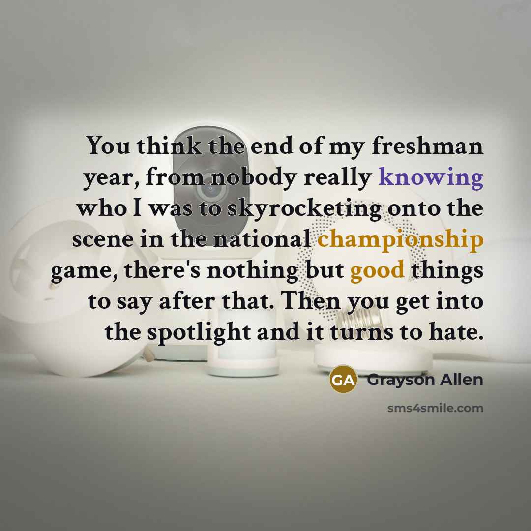 “You think the end of my freshman year, from nobody really knowing who I was to skyrocketing onto the scene in the national championship game, there's nothing but good things to say after that. Then you get into the spotlight and it turns to hate.” quote by Grayson Allen
