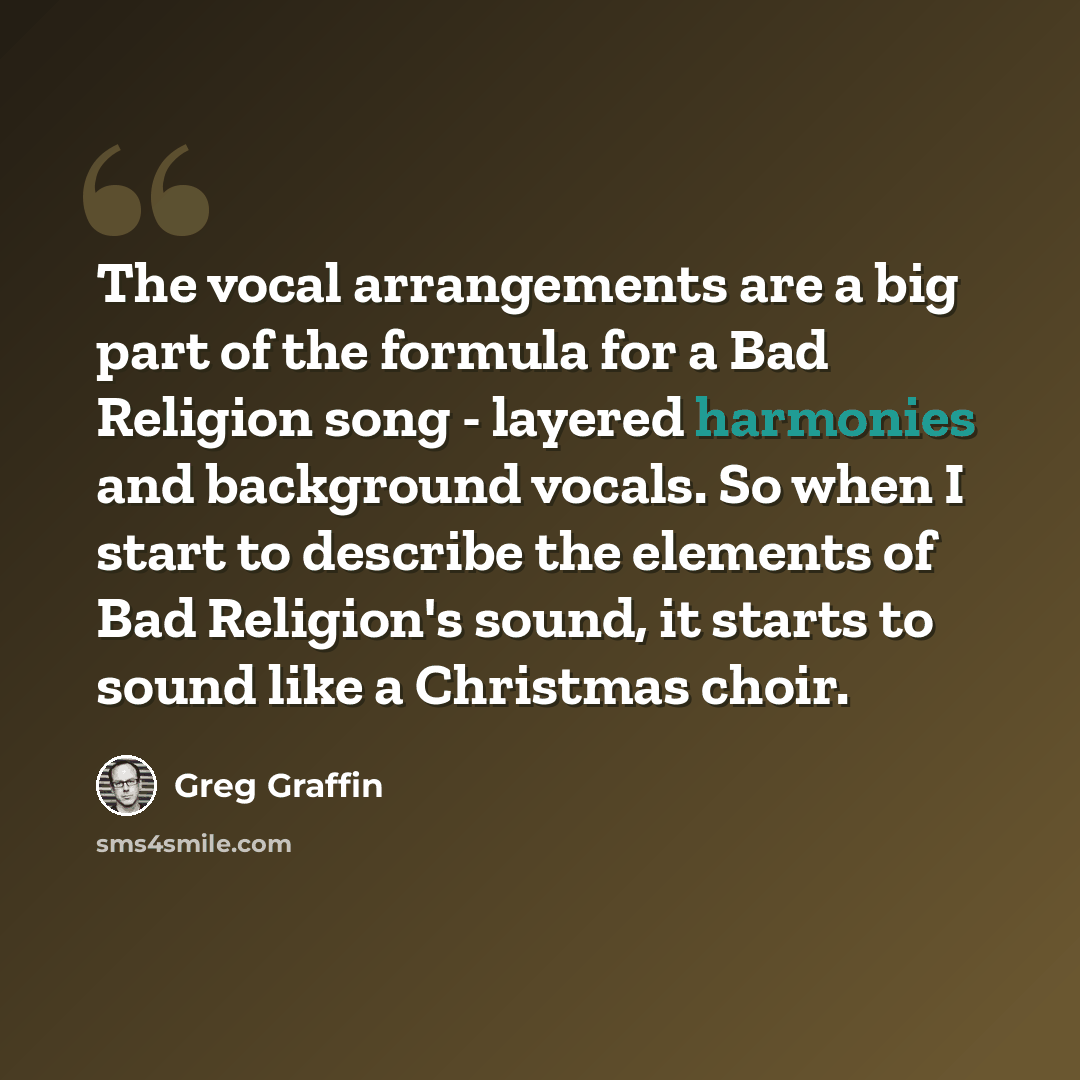 “The vocal arrangements are a big part of the formula for a Bad Religion song - layered harmonies and background vocals. So when I start to describe the elements of Bad Religion's sound, it starts to sound like a Christmas choir.” quote by Greg Graffin