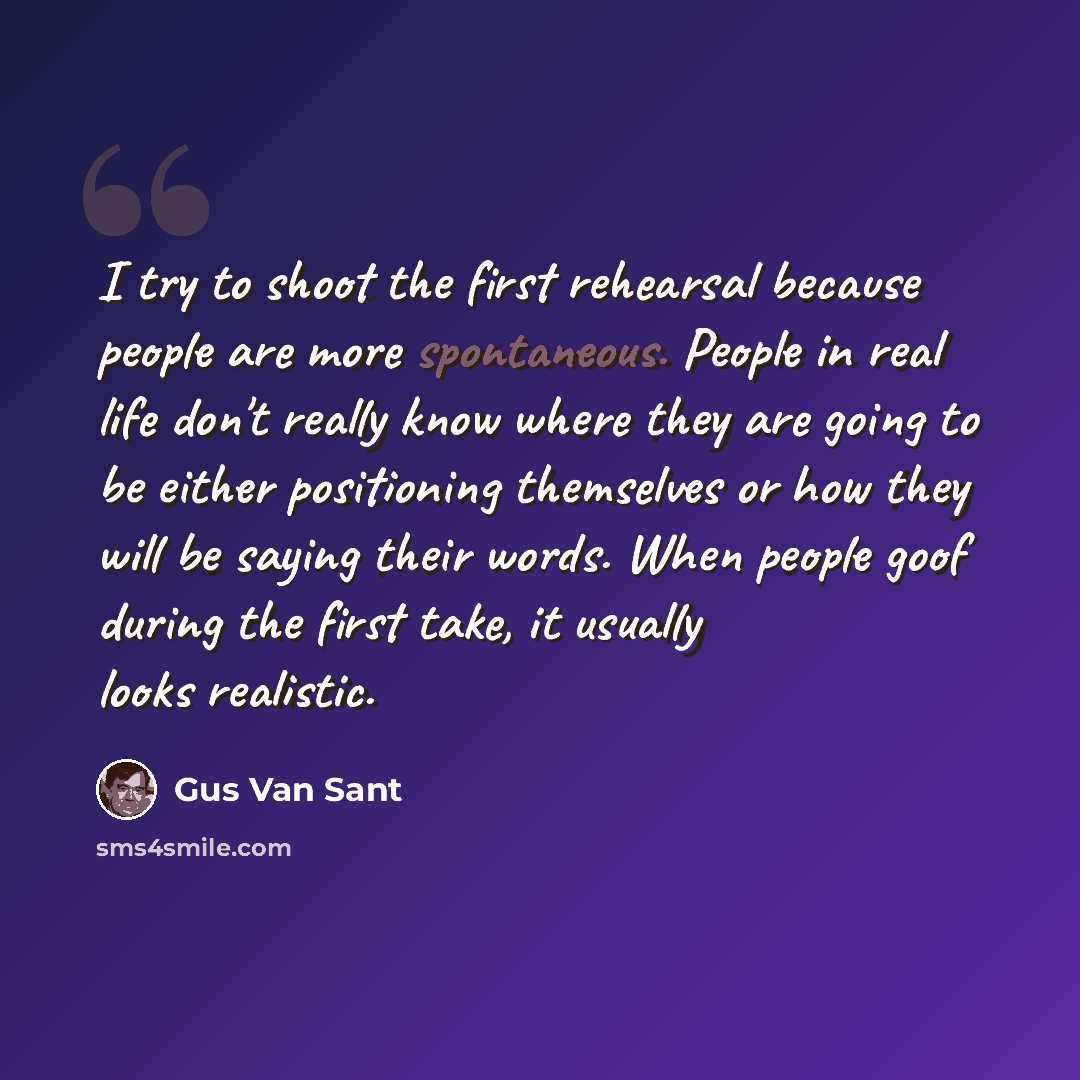 “I try to shoot the first rehearsal because people are more spontaneous. People in real life don't really know where they are going to be either positioning themselves or how they will be saying their words. When people goof during the first take, it usually looks realistic.” quote by Gus Van Sant