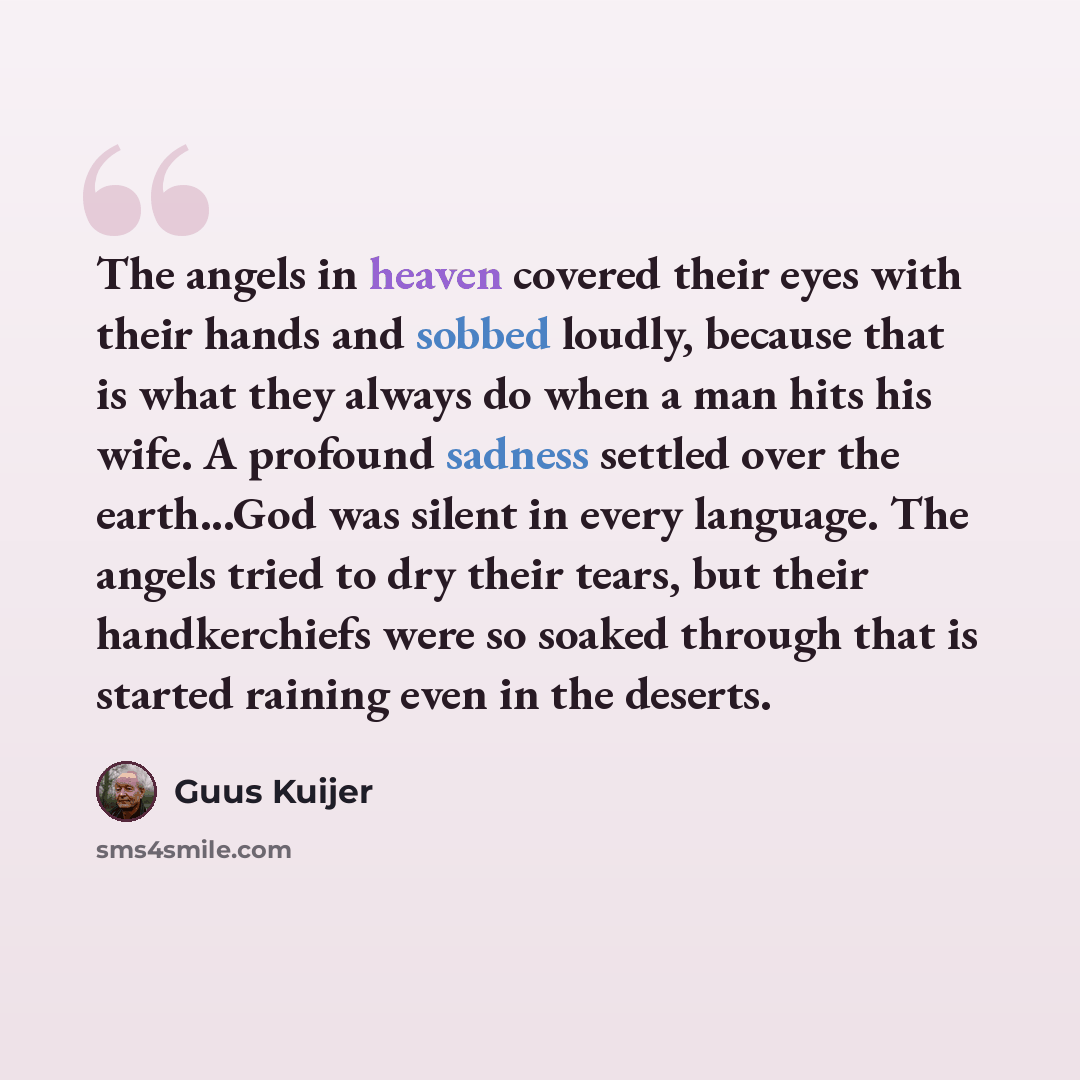 “The angels in heaven covered their eyes with their hands and sobbed loudly, because that is what they always do when a man hits his wife. A profound sadness settled over the earth...God was silent in every language. The angels tried to dry their tears, but their handkerchiefs were so soaked…” quote by Guus Kuijer