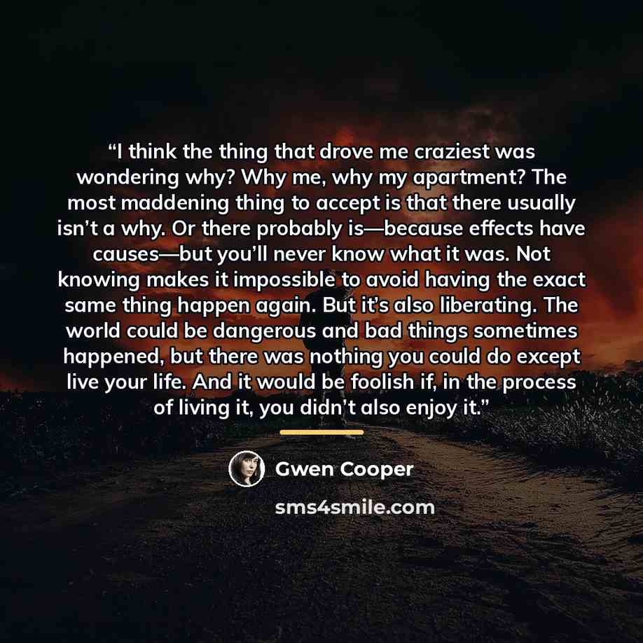 “I think the thing that drove me craziest was wondering why? Why me, why my apartment? The most maddening thing to accept is that there usually isn’t a why. Or there probably is—because effects have causes—but you’ll never know what it was. Not knowing makes it impossible to avoid having the exact…” quote by Gwen Cooper