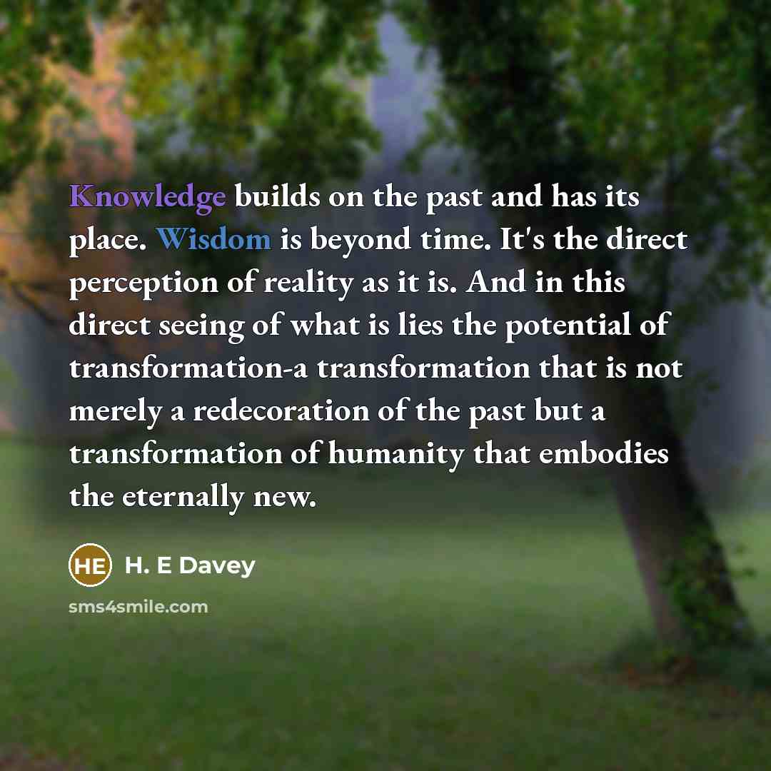 “Knowledge builds on the past and has its place. Wisdom is beyond time. It's the direct perception of reality as it is. And in this direct seeing of what is lies the potential of transformation-a transformation that is not merely a redecoration of the past but a transformation of humanity that…” quote by H. E Davey
