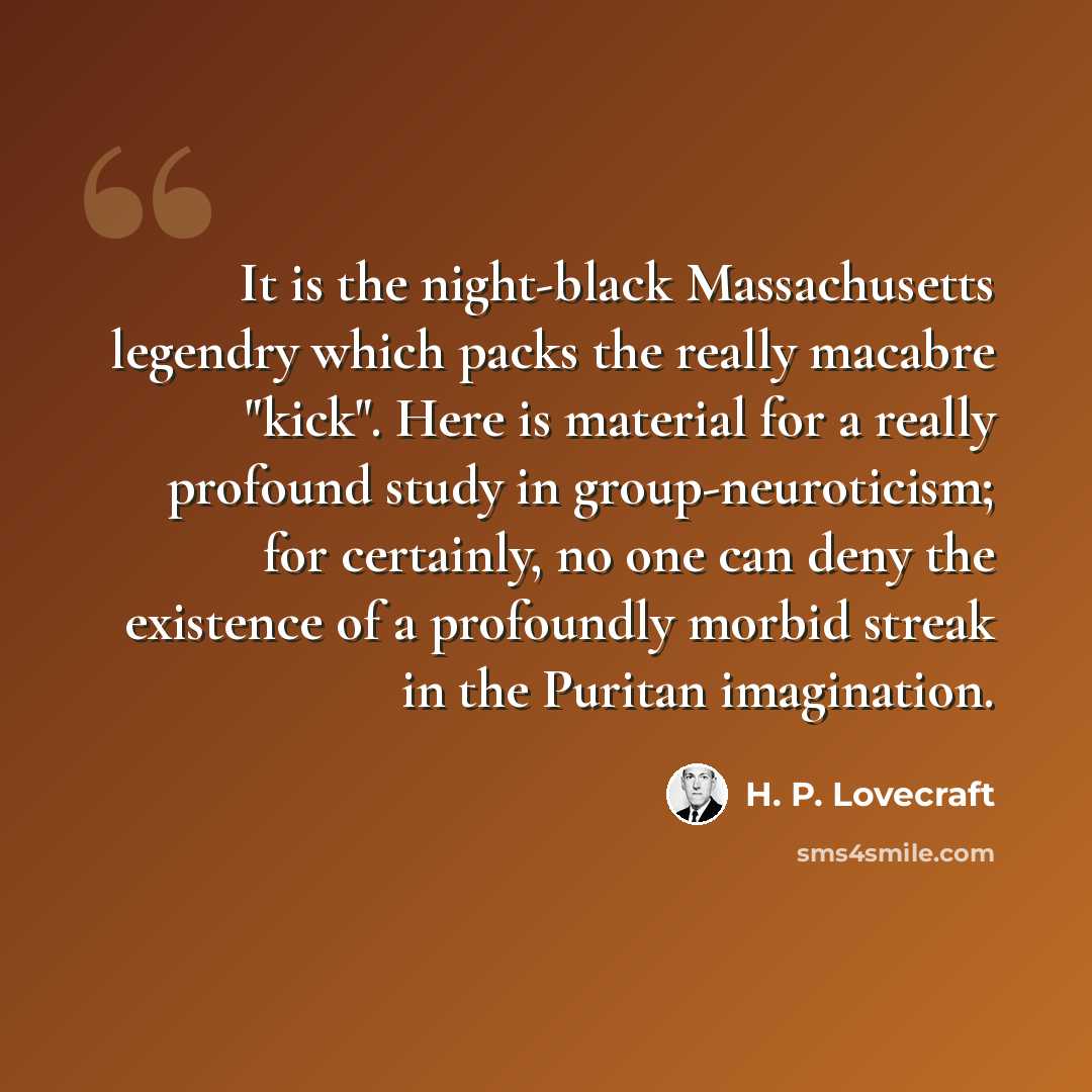 “It is the night-black Massachusetts legendry which packs the really macabre "kick". Here is material for a really profound study in group-neuroticism; for certainly, no one can deny the existence of a profoundly morbid streak in the Puritan imagination.” quote by H. P. Lovecraft