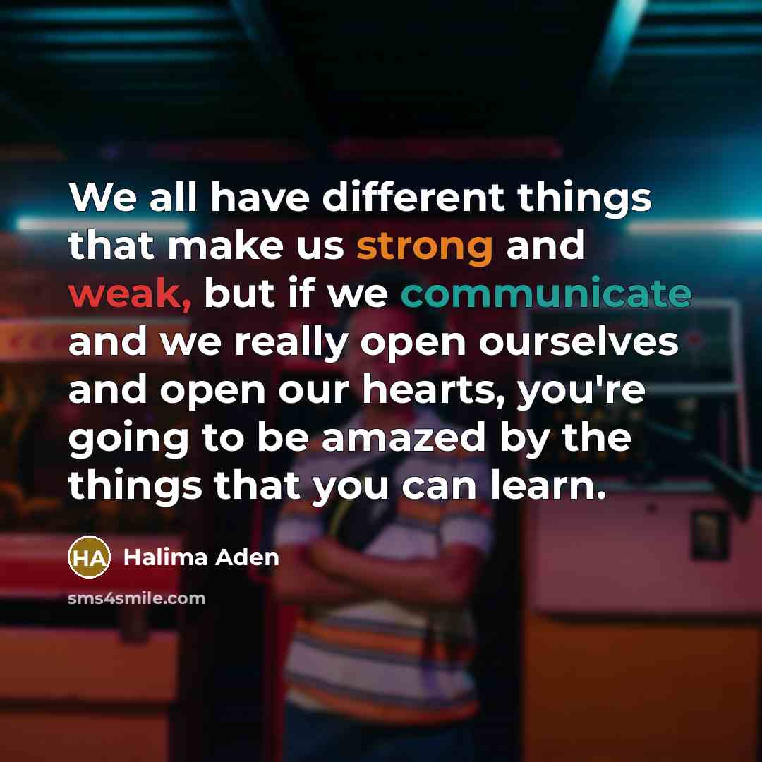 “We all have different things that make us strong and weak, but if we communicate and we really open ourselves and open our hearts, you're going to be amazed by the things that you can learn.” quote by Halima Aden